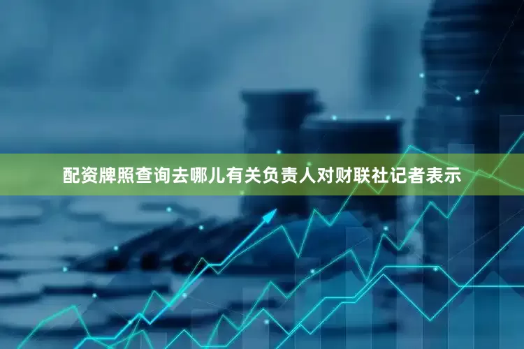 配资牌照查询去哪儿有关负责人对财联社记者表示