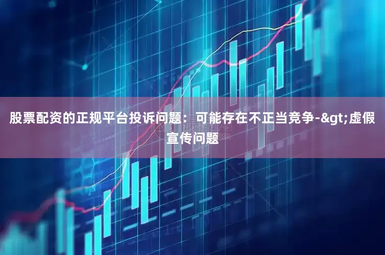 股票配资的正规平台投诉问题：可能存在不正当竞争->虚假宣传问题