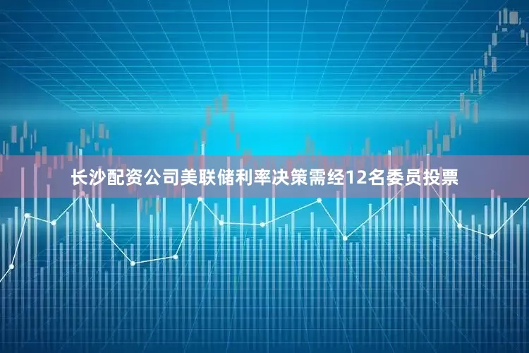 长沙配资公司美联储利率决策需经12名委员投票