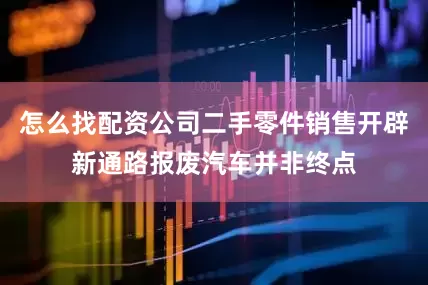 怎么找配资公司二手零件销售开辟新通路报废汽车并非终点
