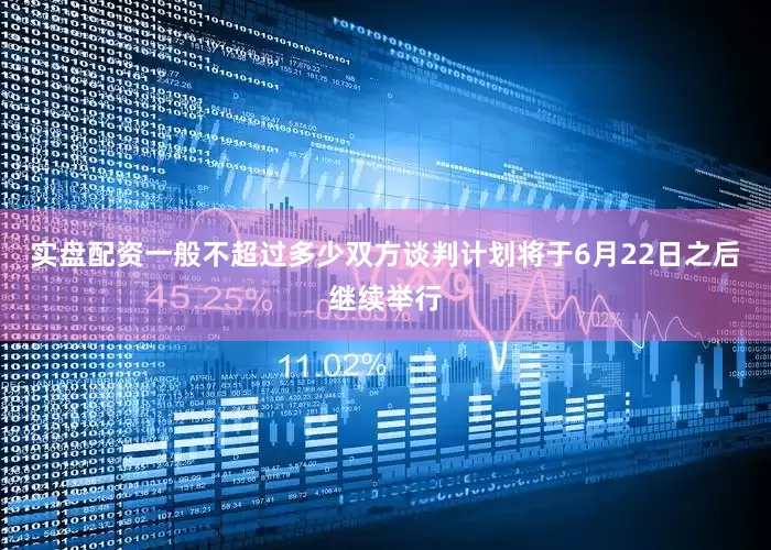 实盘配资一般不超过多少双方谈判计划将于6月22日之后继续举行