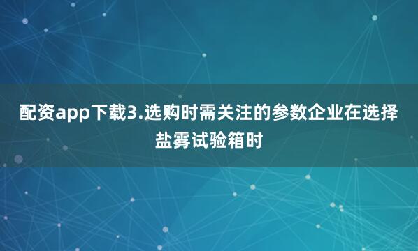 配资app下载3.选购时需关注的参数企业在选择盐雾试验箱时