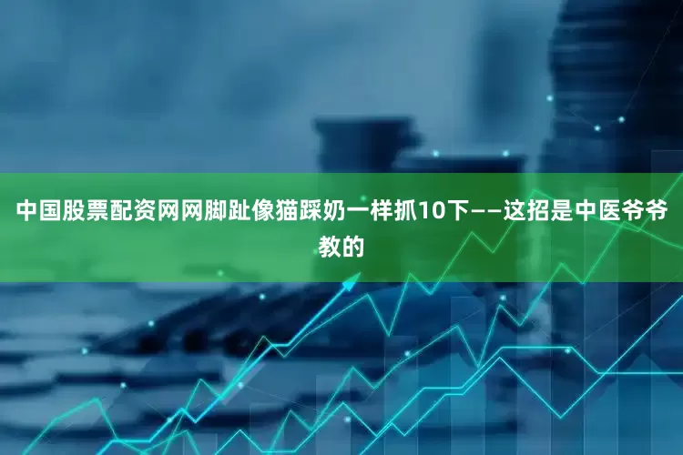 中国股票配资网网脚趾像猫踩奶一样抓10下——这招是中医爷爷教的