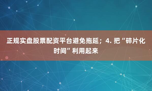 正规实盘股票配资平台避免拖延；4. 把“碎片化时间”利用起来