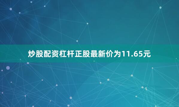 炒股配资杠杆正股最新价为11.65元