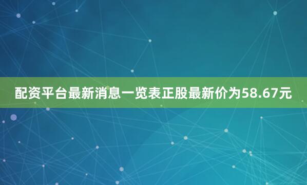配资平台最新消息一览表正股最新价为58.67元
